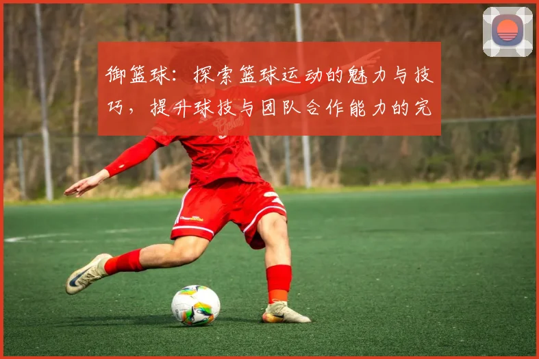御篮球：探索篮球运动的魅力与技巧，提升球技与团队合作能力的完美之旅