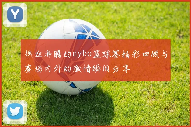 热血沸腾的nybo篮球赛精彩回顾与赛场内外的激情瞬间分享