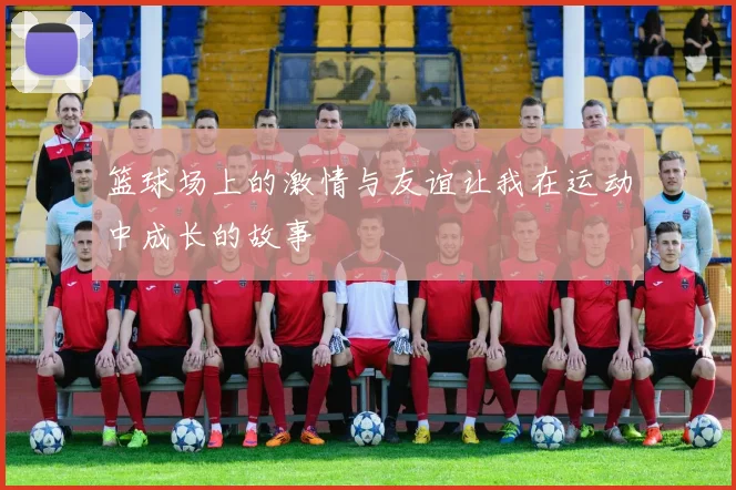 篮球场上的激情与友谊让我在运动中成长的故事