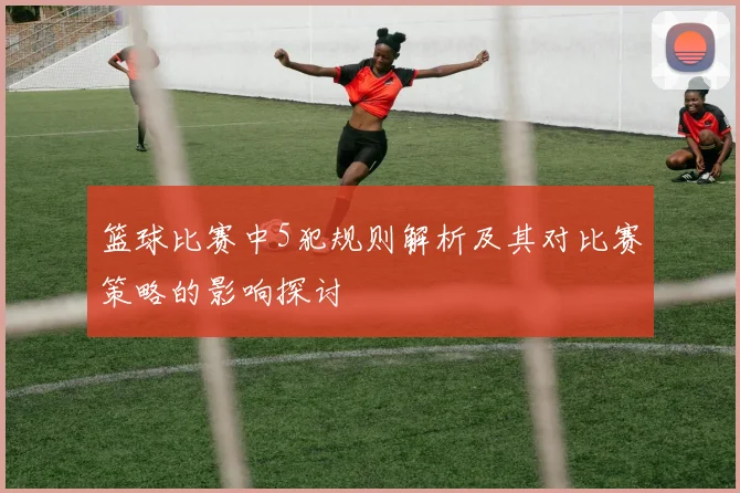 篮球比赛中5犯规则解析及其对比赛策略的影响探讨
