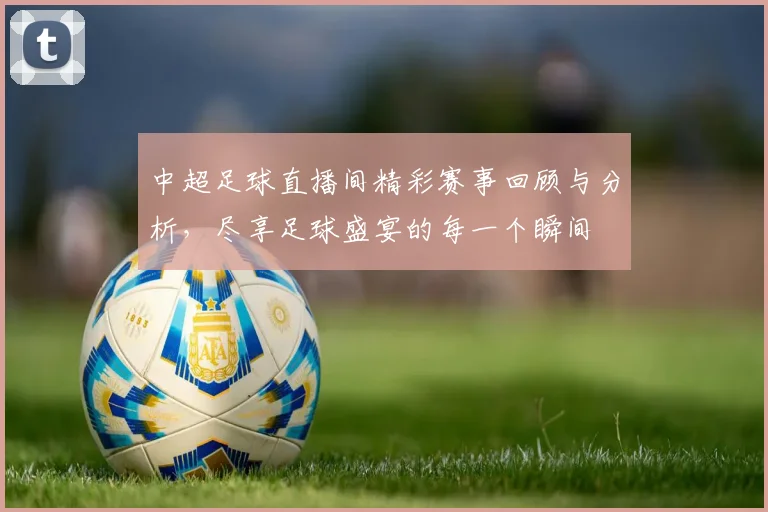 中超足球直播间精彩赛事回顾与分析，尽享足球盛宴的每一个瞬间
